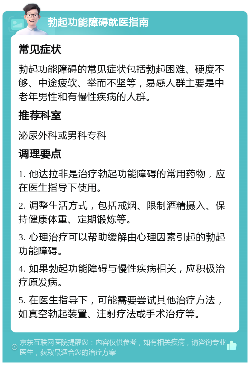 勃起功能障碍就医指南 常见症状 勃起功能障碍的常见症状包括勃起困难、硬度不够、中途疲软、举而不坚等，易感人群主要是中老年男性和有慢性疾病的人群。 推荐科室 泌尿外科或男科专科 调理要点 1. 他达拉非是治疗勃起功能障碍的常用药物，应在医生指导下使用。 2. 调整生活方式，包括戒烟、限制酒精摄入、保持健康体重、定期锻炼等。 3. 心理治疗可以帮助缓解由心理因素引起的勃起功能障碍。 4. 如果勃起功能障碍与慢性疾病相关，应积极治疗原发病。 5. 在医生指导下，可能需要尝试其他治疗方法，如真空勃起装置、注射疗法或手术治疗等。