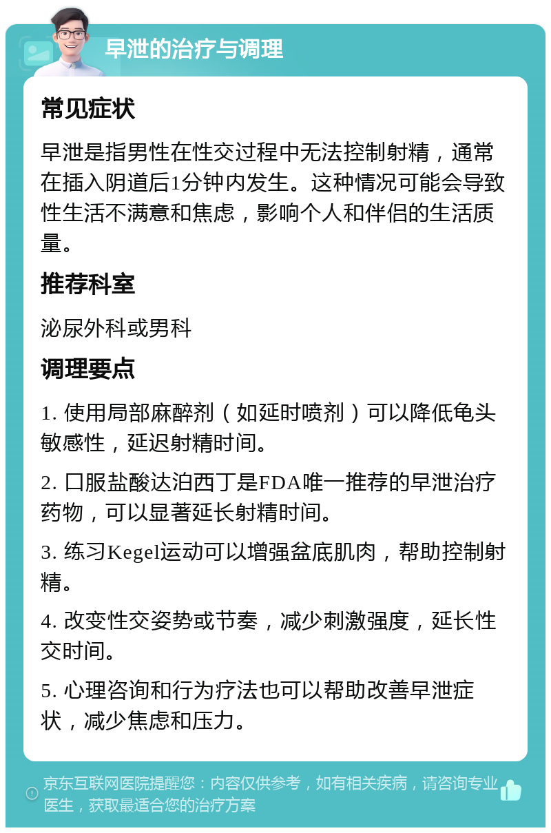 早泄的治疗与调理 常见症状 早泄是指男性在性交过程中无法控制射精，通常在插入阴道后1分钟内发生。这种情况可能会导致性生活不满意和焦虑，影响个人和伴侣的生活质量。 推荐科室 泌尿外科或男科 调理要点 1. 使用局部麻醉剂（如延时喷剂）可以降低龟头敏感性，延迟射精时间。 2. 口服盐酸达泊西丁是FDA唯一推荐的早泄治疗药物，可以显著延长射精时间。 3. 练习Kegel运动可以增强盆底肌肉，帮助控制射精。 4. 改变性交姿势或节奏，减少刺激强度，延长性交时间。 5. 心理咨询和行为疗法也可以帮助改善早泄症状，减少焦虑和压力。