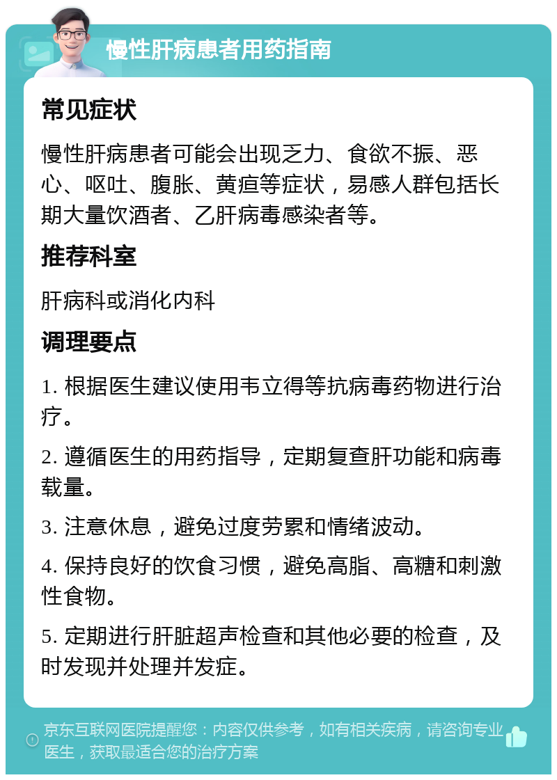 慢性肝病患者用药指南 常见症状 慢性肝病患者可能会出现乏力、食欲不振、恶心、呕吐、腹胀、黄疸等症状，易感人群包括长期大量饮酒者、乙肝病毒感染者等。 推荐科室 肝病科或消化内科 调理要点 1. 根据医生建议使用韦立得等抗病毒药物进行治疗。 2. 遵循医生的用药指导，定期复查肝功能和病毒载量。 3. 注意休息，避免过度劳累和情绪波动。 4. 保持良好的饮食习惯，避免高脂、高糖和刺激性食物。 5. 定期进行肝脏超声检查和其他必要的检查，及时发现并处理并发症。