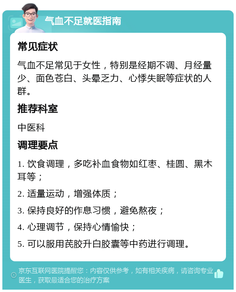 气血不足就医指南 常见症状 气血不足常见于女性，特别是经期不调、月经量少、面色苍白、头晕乏力、心悸失眠等症状的人群。 推荐科室 中医科 调理要点 1. 饮食调理，多吃补血食物如红枣、桂圆、黑木耳等； 2. 适量运动，增强体质； 3. 保持良好的作息习惯，避免熬夜； 4. 心理调节，保持心情愉快； 5. 可以服用芪胶升白胶囊等中药进行调理。