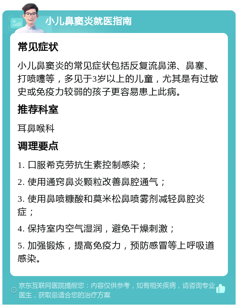 小儿鼻窦炎就医指南 常见症状 小儿鼻窦炎的常见症状包括反复流鼻涕、鼻塞、打喷嚏等，多见于3岁以上的儿童，尤其是有过敏史或免疫力较弱的孩子更容易患上此病。 推荐科室 耳鼻喉科 调理要点 1. 口服希克劳抗生素控制感染； 2. 使用通窍鼻炎颗粒改善鼻腔通气； 3. 使用鼻喷糠酸和莫米松鼻喷雾剂减轻鼻腔炎症； 4. 保持室内空气湿润，避免干燥刺激； 5. 加强锻炼，提高免疫力，预防感冒等上呼吸道感染。