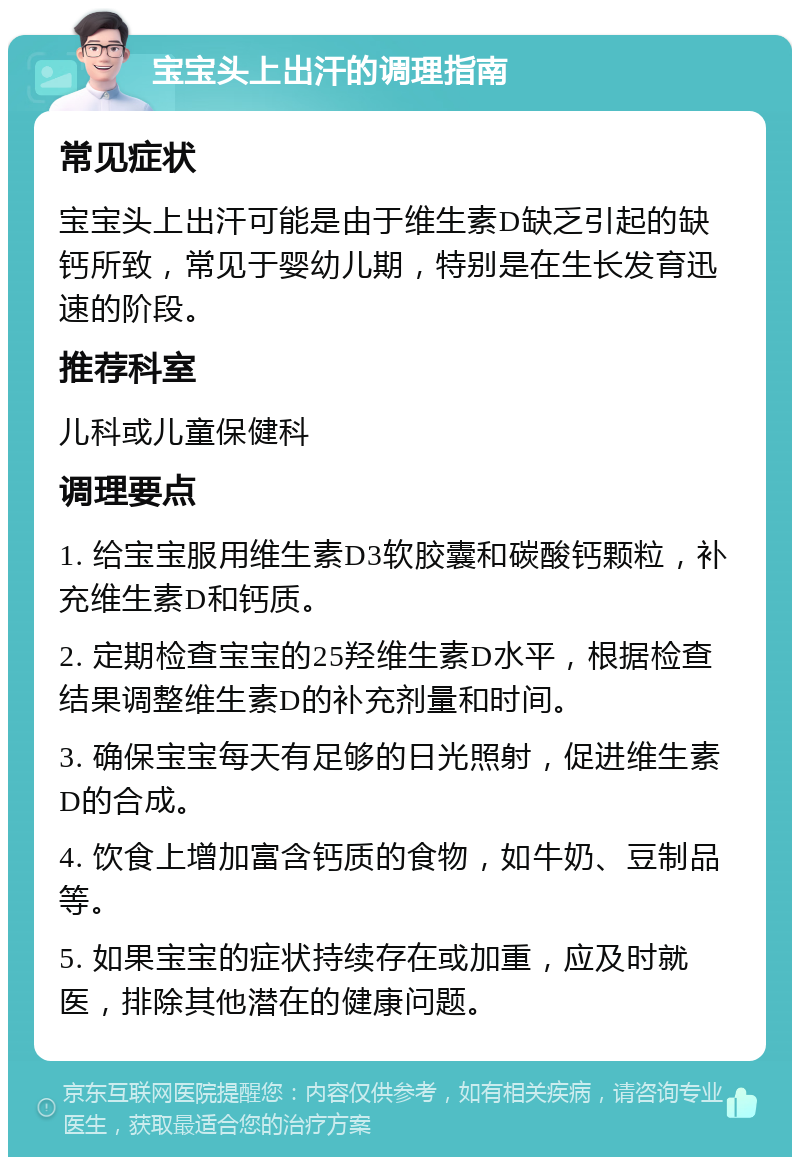 宝宝头上出汗的调理指南 常见症状 宝宝头上出汗可能是由于维生素D缺乏引起的缺钙所致，常见于婴幼儿期，特别是在生长发育迅速的阶段。 推荐科室 儿科或儿童保健科 调理要点 1. 给宝宝服用维生素D3软胶囊和碳酸钙颗粒，补充维生素D和钙质。 2. 定期检查宝宝的25羟维生素D水平，根据检查结果调整维生素D的补充剂量和时间。 3. 确保宝宝每天有足够的日光照射，促进维生素D的合成。 4. 饮食上增加富含钙质的食物，如牛奶、豆制品等。 5. 如果宝宝的症状持续存在或加重，应及时就医，排除其他潜在的健康问题。