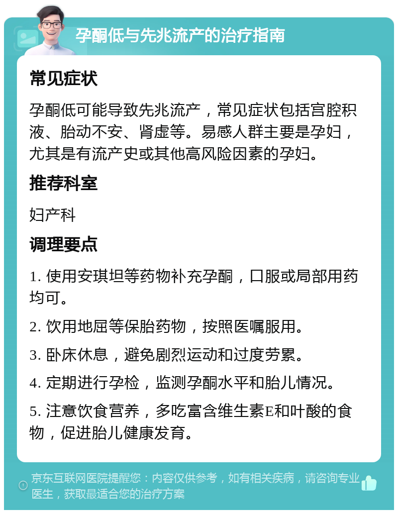 孕酮低与先兆流产的治疗指南 常见症状 孕酮低可能导致先兆流产，常见症状包括宫腔积液、胎动不安、肾虚等。易感人群主要是孕妇，尤其是有流产史或其他高风险因素的孕妇。 推荐科室 妇产科 调理要点 1. 使用安琪坦等药物补充孕酮，口服或局部用药均可。 2. 饮用地屈等保胎药物，按照医嘱服用。 3. 卧床休息，避免剧烈运动和过度劳累。 4. 定期进行孕检，监测孕酮水平和胎儿情况。 5. 注意饮食营养，多吃富含维生素E和叶酸的食物，促进胎儿健康发育。