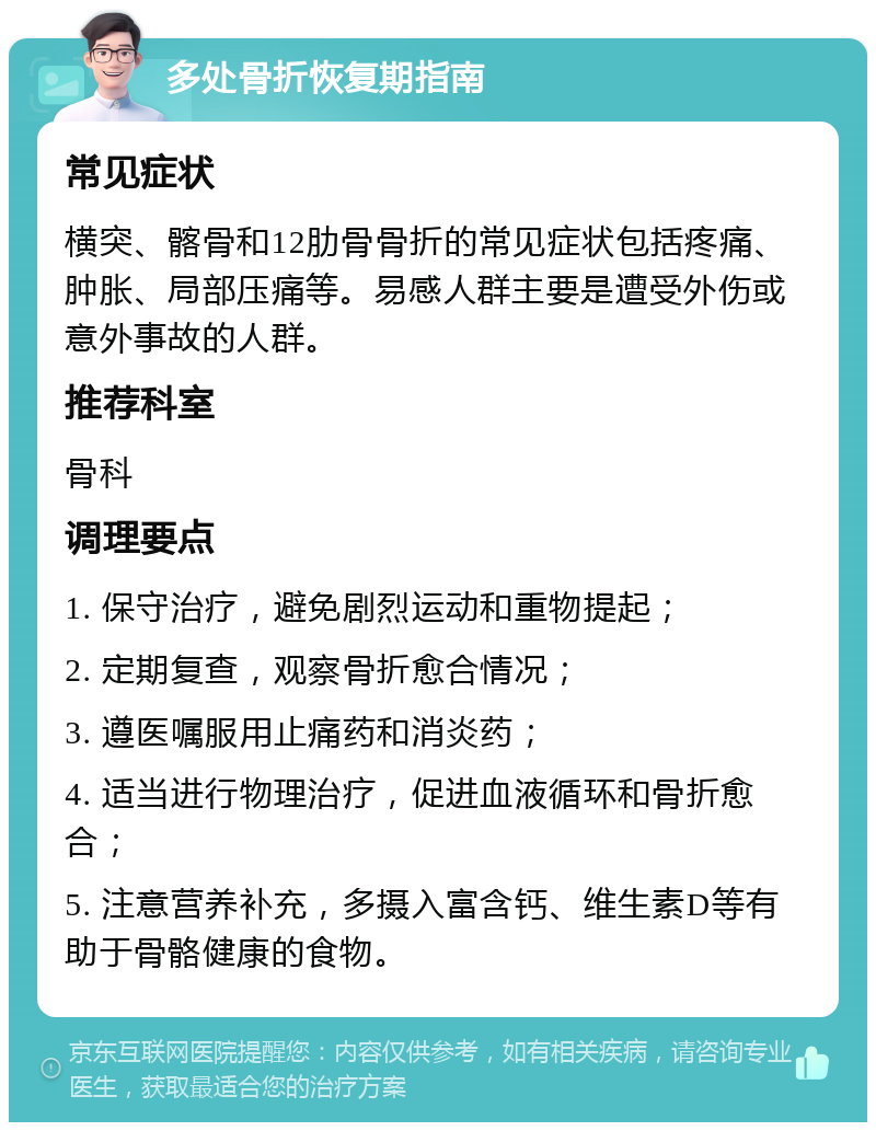 多处骨折恢复期指南 常见症状 横突、髂骨和12肋骨骨折的常见症状包括疼痛、肿胀、局部压痛等。易感人群主要是遭受外伤或意外事故的人群。 推荐科室 骨科 调理要点 1. 保守治疗，避免剧烈运动和重物提起； 2. 定期复查，观察骨折愈合情况； 3. 遵医嘱服用止痛药和消炎药； 4. 适当进行物理治疗，促进血液循环和骨折愈合； 5. 注意营养补充，多摄入富含钙、维生素D等有助于骨骼健康的食物。