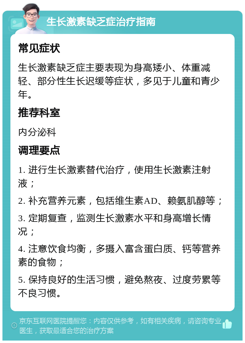 生长激素缺乏症治疗指南 常见症状 生长激素缺乏症主要表现为身高矮小、体重减轻、部分性生长迟缓等症状，多见于儿童和青少年。 推荐科室 内分泌科 调理要点 1. 进行生长激素替代治疗，使用生长激素注射液； 2. 补充营养元素，包括维生素AD、赖氨肌醇等； 3. 定期复查，监测生长激素水平和身高增长情况； 4. 注意饮食均衡，多摄入富含蛋白质、钙等营养素的食物； 5. 保持良好的生活习惯，避免熬夜、过度劳累等不良习惯。