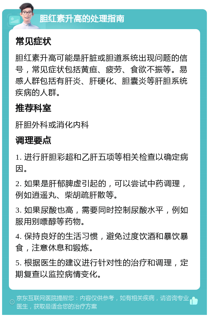 胆红素升高的处理指南 常见症状 胆红素升高可能是肝脏或胆道系统出现问题的信号，常见症状包括黄疸、疲劳、食欲不振等。易感人群包括有肝炎、肝硬化、胆囊炎等肝胆系统疾病的人群。 推荐科室 肝胆外科或消化内科 调理要点 1. 进行肝胆彩超和乙肝五项等相关检查以确定病因。 2. 如果是肝郁脾虚引起的，可以尝试中药调理，例如逍遥丸、柴胡疏肝散等。 3. 如果尿酸也高，需要同时控制尿酸水平，例如服用别嘌醇等药物。 4. 保持良好的生活习惯，避免过度饮酒和暴饮暴食，注意休息和锻炼。 5. 根据医生的建议进行针对性的治疗和调理，定期复查以监控病情变化。