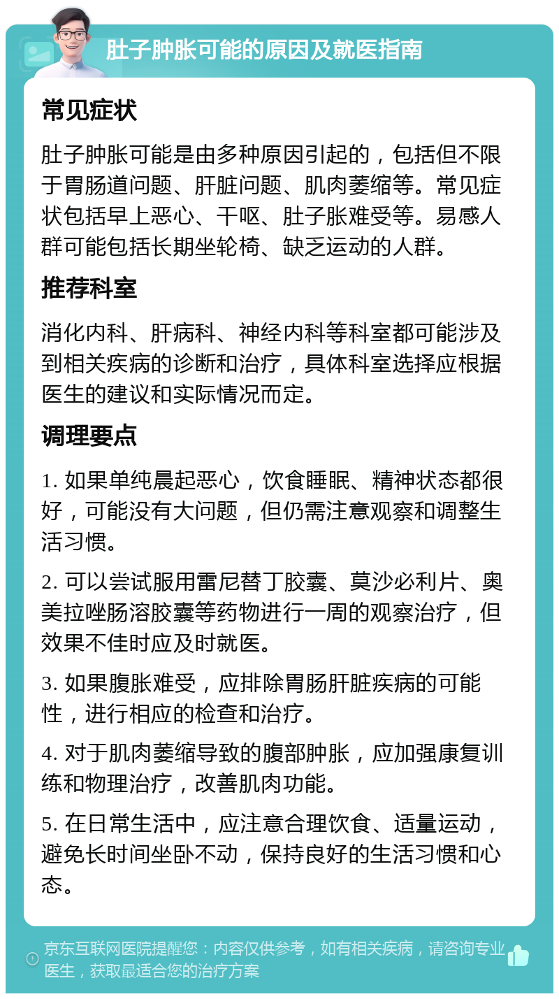 肚子肿胀可能的原因及就医指南 常见症状 肚子肿胀可能是由多种原因引起的，包括但不限于胃肠道问题、肝脏问题、肌肉萎缩等。常见症状包括早上恶心、干呕、肚子胀难受等。易感人群可能包括长期坐轮椅、缺乏运动的人群。 推荐科室 消化内科、肝病科、神经内科等科室都可能涉及到相关疾病的诊断和治疗，具体科室选择应根据医生的建议和实际情况而定。 调理要点 1. 如果单纯晨起恶心，饮食睡眠、精神状态都很好，可能没有大问题，但仍需注意观察和调整生活习惯。 2. 可以尝试服用雷尼替丁胶囊、莫沙必利片、奥美拉唑肠溶胶囊等药物进行一周的观察治疗，但效果不佳时应及时就医。 3. 如果腹胀难受，应排除胃肠肝脏疾病的可能性，进行相应的检查和治疗。 4. 对于肌肉萎缩导致的腹部肿胀，应加强康复训练和物理治疗，改善肌肉功能。 5. 在日常生活中，应注意合理饮食、适量运动，避免长时间坐卧不动，保持良好的生活习惯和心态。