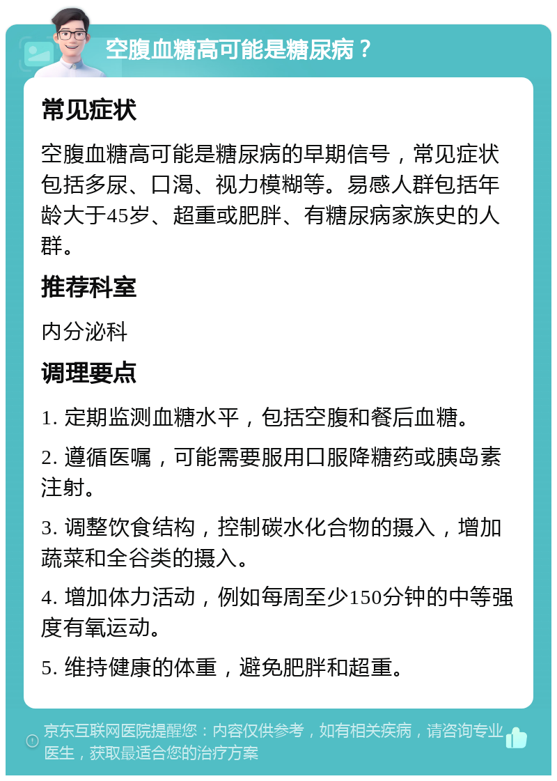 空腹血糖高可能是糖尿病？ 常见症状 空腹血糖高可能是糖尿病的早期信号，常见症状包括多尿、口渴、视力模糊等。易感人群包括年龄大于45岁、超重或肥胖、有糖尿病家族史的人群。 推荐科室 内分泌科 调理要点 1. 定期监测血糖水平，包括空腹和餐后血糖。 2. 遵循医嘱，可能需要服用口服降糖药或胰岛素注射。 3. 调整饮食结构，控制碳水化合物的摄入，增加蔬菜和全谷类的摄入。 4. 增加体力活动，例如每周至少150分钟的中等强度有氧运动。 5. 维持健康的体重，避免肥胖和超重。