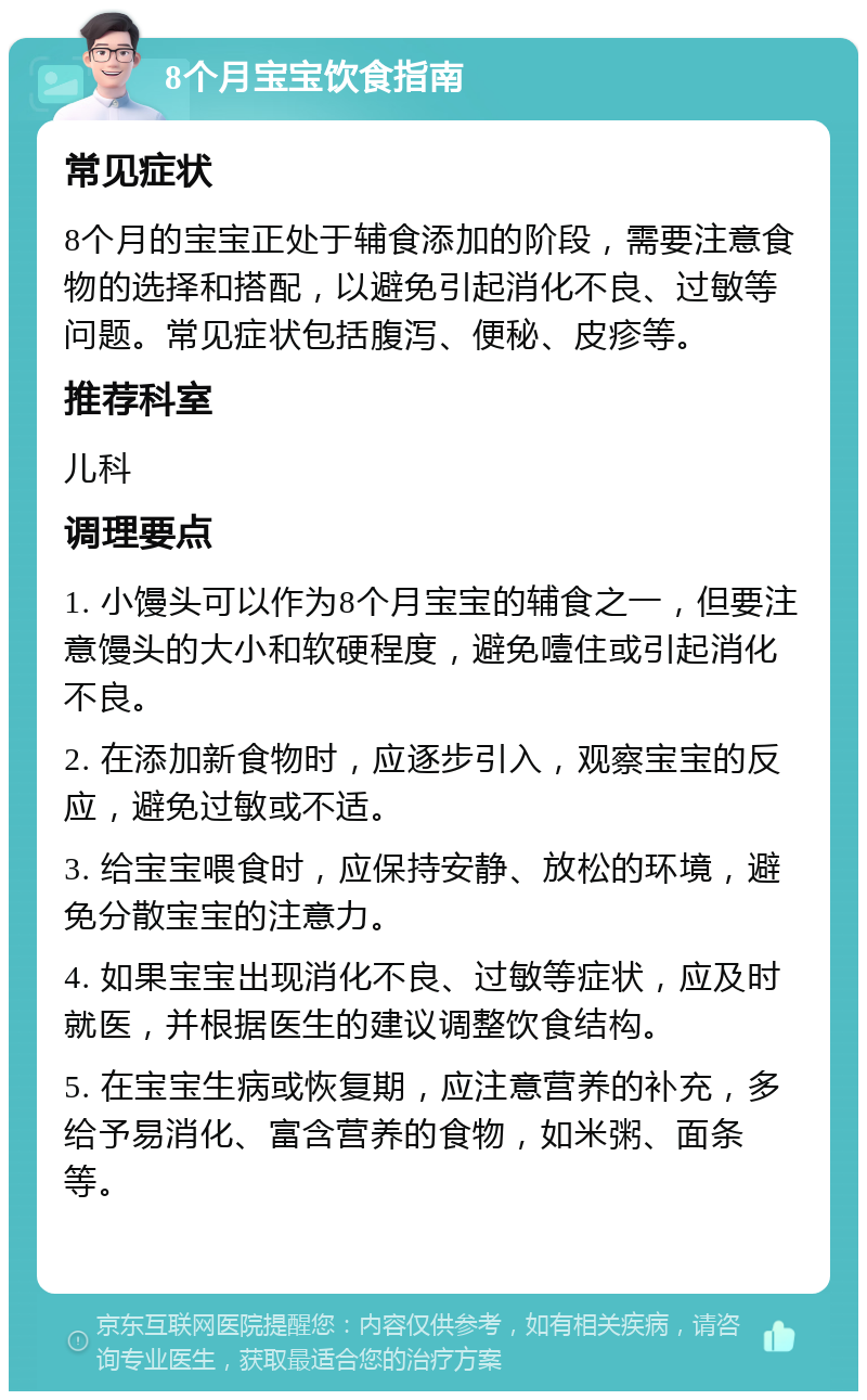 8个月宝宝饮食指南 常见症状 8个月的宝宝正处于辅食添加的阶段，需要注意食物的选择和搭配，以避免引起消化不良、过敏等问题。常见症状包括腹泻、便秘、皮疹等。 推荐科室 儿科 调理要点 1. 小馒头可以作为8个月宝宝的辅食之一，但要注意馒头的大小和软硬程度，避免噎住或引起消化不良。 2. 在添加新食物时，应逐步引入，观察宝宝的反应，避免过敏或不适。 3. 给宝宝喂食时，应保持安静、放松的环境，避免分散宝宝的注意力。 4. 如果宝宝出现消化不良、过敏等症状，应及时就医，并根据医生的建议调整饮食结构。 5. 在宝宝生病或恢复期，应注意营养的补充，多给予易消化、富含营养的食物，如米粥、面条等。