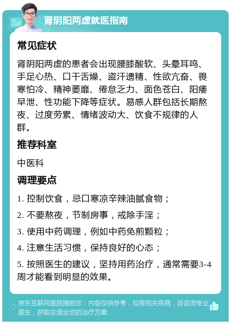 肾阴阳两虚就医指南 常见症状 肾阴阳两虚的患者会出现腰膝酸软、头晕耳鸣、手足心热、口干舌燥、盗汗遗精、性欲亢奋、畏寒怕冷、精神萎靡、倦怠乏力、面色苍白、阳痿早泄、性功能下降等症状。易感人群包括长期熬夜、过度劳累、情绪波动大、饮食不规律的人群。 推荐科室 中医科 调理要点 1. 控制饮食，忌口寒凉辛辣油腻食物； 2. 不要熬夜，节制房事，戒除手淫； 3. 使用中药调理，例如中药免煎颗粒； 4. 注意生活习惯，保持良好的心态； 5. 按照医生的建议，坚持用药治疗，通常需要3-4周才能看到明显的效果。