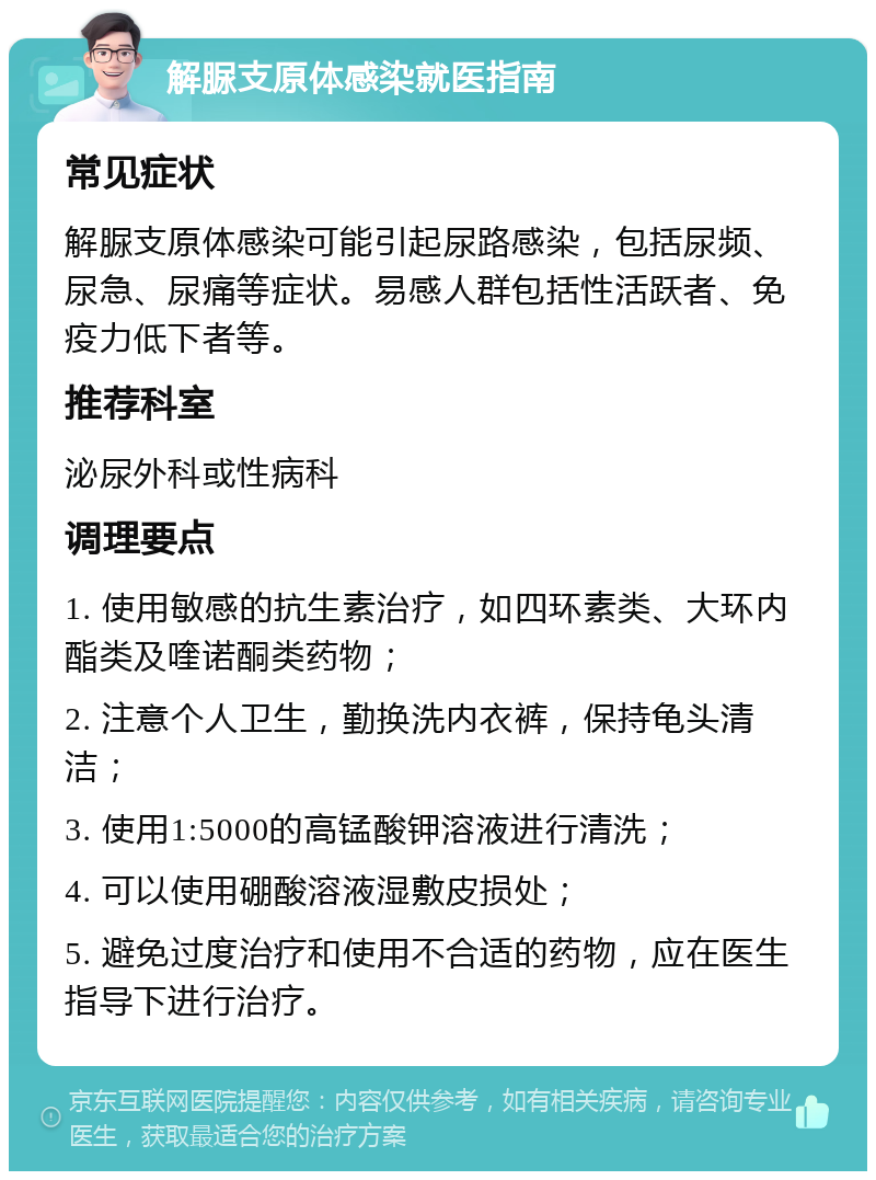 解脲支原体感染就医指南 常见症状 解脲支原体感染可能引起尿路感染，包括尿频、尿急、尿痛等症状。易感人群包括性活跃者、免疫力低下者等。 推荐科室 泌尿外科或性病科 调理要点 1. 使用敏感的抗生素治疗，如四环素类、大环内酯类及喹诺酮类药物； 2. 注意个人卫生，勤换洗内衣裤，保持龟头清洁； 3. 使用1:5000的高锰酸钾溶液进行清洗； 4. 可以使用硼酸溶液湿敷皮损处； 5. 避免过度治疗和使用不合适的药物，应在医生指导下进行治疗。