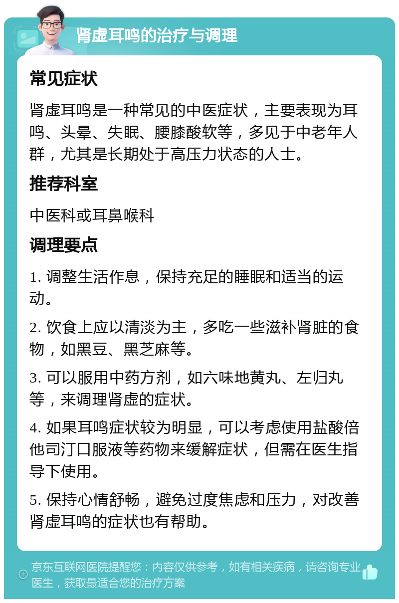 肾虚耳鸣的治疗与调理 常见症状 肾虚耳鸣是一种常见的中医症状，主要表现为耳鸣、头晕、失眠、腰膝酸软等，多见于中老年人群，尤其是长期处于高压力状态的人士。 推荐科室 中医科或耳鼻喉科 调理要点 1. 调整生活作息，保持充足的睡眠和适当的运动。 2. 饮食上应以清淡为主，多吃一些滋补肾脏的食物，如黑豆、黑芝麻等。 3. 可以服用中药方剂，如六味地黄丸、左归丸等，来调理肾虚的症状。 4. 如果耳鸣症状较为明显，可以考虑使用盐酸倍他司汀口服液等药物来缓解症状，但需在医生指导下使用。 5. 保持心情舒畅，避免过度焦虑和压力，对改善肾虚耳鸣的症状也有帮助。