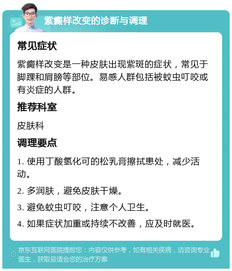 紫癜样改变的诊断与调理 常见症状 紫癜样改变是一种皮肤出现紫斑的症状，常见于脚踝和肩膀等部位。易感人群包括被蚊虫叮咬或有炎症的人群。 推荐科室 皮肤科 调理要点 1. 使用丁酸氢化可的松乳膏擦拭患处，减少活动。 2. 多润肤，避免皮肤干燥。 3. 避免蚊虫叮咬，注意个人卫生。 4. 如果症状加重或持续不改善，应及时就医。