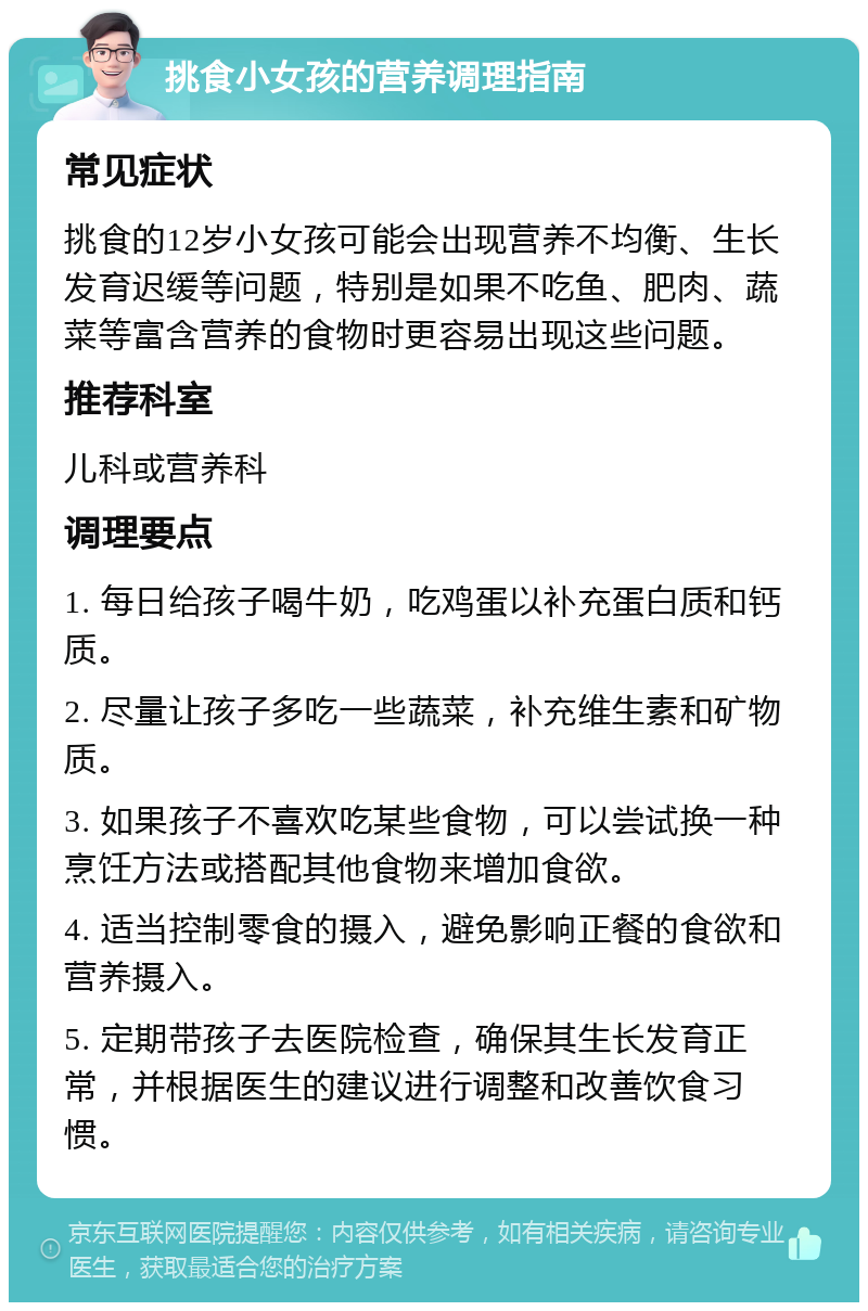 挑食小女孩的营养调理指南 常见症状 挑食的12岁小女孩可能会出现营养不均衡、生长发育迟缓等问题，特别是如果不吃鱼、肥肉、蔬菜等富含营养的食物时更容易出现这些问题。 推荐科室 儿科或营养科 调理要点 1. 每日给孩子喝牛奶，吃鸡蛋以补充蛋白质和钙质。 2. 尽量让孩子多吃一些蔬菜，补充维生素和矿物质。 3. 如果孩子不喜欢吃某些食物，可以尝试换一种烹饪方法或搭配其他食物来增加食欲。 4. 适当控制零食的摄入，避免影响正餐的食欲和营养摄入。 5. 定期带孩子去医院检查，确保其生长发育正常，并根据医生的建议进行调整和改善饮食习惯。