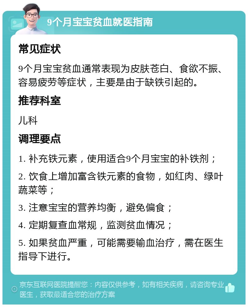 9个月宝宝贫血就医指南 常见症状 9个月宝宝贫血通常表现为皮肤苍白、食欲不振、容易疲劳等症状，主要是由于缺铁引起的。 推荐科室 儿科 调理要点 1. 补充铁元素，使用适合9个月宝宝的补铁剂； 2. 饮食上增加富含铁元素的食物，如红肉、绿叶蔬菜等； 3. 注意宝宝的营养均衡，避免偏食； 4. 定期复查血常规，监测贫血情况； 5. 如果贫血严重，可能需要输血治疗，需在医生指导下进行。