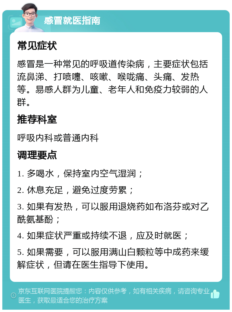 感冒就医指南 常见症状 感冒是一种常见的呼吸道传染病，主要症状包括流鼻涕、打喷嚏、咳嗽、喉咙痛、头痛、发热等。易感人群为儿童、老年人和免疫力较弱的人群。 推荐科室 呼吸内科或普通内科 调理要点 1. 多喝水，保持室内空气湿润； 2. 休息充足，避免过度劳累； 3. 如果有发热，可以服用退烧药如布洛芬或对乙酰氨基酚； 4. 如果症状严重或持续不退，应及时就医； 5. 如果需要，可以服用满山白颗粒等中成药来缓解症状，但请在医生指导下使用。