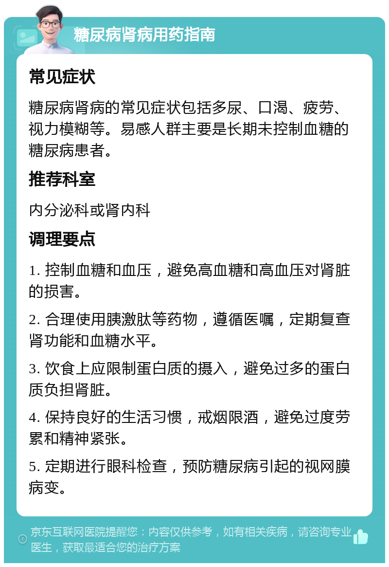 糖尿病肾病用药指南 常见症状 糖尿病肾病的常见症状包括多尿、口渴、疲劳、视力模糊等。易感人群主要是长期未控制血糖的糖尿病患者。 推荐科室 内分泌科或肾内科 调理要点 1. 控制血糖和血压，避免高血糖和高血压对肾脏的损害。 2. 合理使用胰激肽等药物，遵循医嘱，定期复查肾功能和血糖水平。 3. 饮食上应限制蛋白质的摄入，避免过多的蛋白质负担肾脏。 4. 保持良好的生活习惯，戒烟限酒，避免过度劳累和精神紧张。 5. 定期进行眼科检查，预防糖尿病引起的视网膜病变。