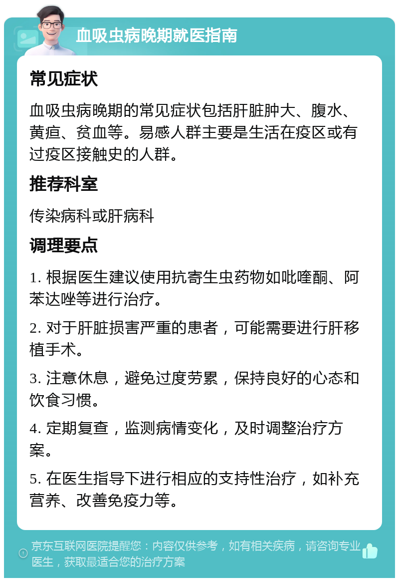 血吸虫病晚期就医指南 常见症状 血吸虫病晚期的常见症状包括肝脏肿大、腹水、黄疸、贫血等。易感人群主要是生活在疫区或有过疫区接触史的人群。 推荐科室 传染病科或肝病科 调理要点 1. 根据医生建议使用抗寄生虫药物如吡喹酮、阿苯达唑等进行治疗。 2. 对于肝脏损害严重的患者，可能需要进行肝移植手术。 3. 注意休息，避免过度劳累，保持良好的心态和饮食习惯。 4. 定期复查，监测病情变化，及时调整治疗方案。 5. 在医生指导下进行相应的支持性治疗，如补充营养、改善免疫力等。