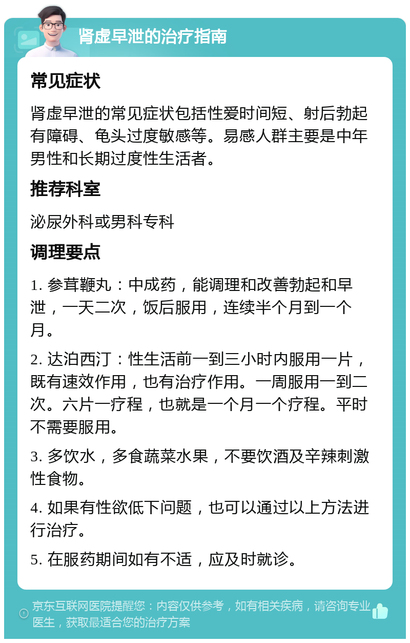 肾虚早泄的治疗指南 常见症状 肾虚早泄的常见症状包括性爱时间短、射后勃起有障碍、龟头过度敏感等。易感人群主要是中年男性和长期过度性生活者。 推荐科室 泌尿外科或男科专科 调理要点 1. 参茸鞭丸：中成药，能调理和改善勃起和早泄，一天二次，饭后服用，连续半个月到一个月。 2. 达泊西汀：性生活前一到三小时内服用一片，既有速效作用，也有治疗作用。一周服用一到二次。六片一疗程，也就是一个月一个疗程。平时不需要服用。 3. 多饮水，多食蔬菜水果，不要饮酒及辛辣刺激性食物。 4. 如果有性欲低下问题，也可以通过以上方法进行治疗。 5. 在服药期间如有不适，应及时就诊。