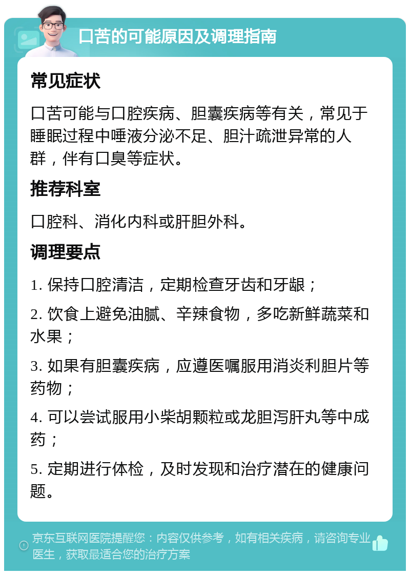 口苦的可能原因及调理指南 常见症状 口苦可能与口腔疾病、胆囊疾病等有关，常见于睡眠过程中唾液分泌不足、胆汁疏泄异常的人群，伴有口臭等症状。 推荐科室 口腔科、消化内科或肝胆外科。 调理要点 1. 保持口腔清洁，定期检查牙齿和牙龈； 2. 饮食上避免油腻、辛辣食物，多吃新鲜蔬菜和水果； 3. 如果有胆囊疾病，应遵医嘱服用消炎利胆片等药物； 4. 可以尝试服用小柴胡颗粒或龙胆泻肝丸等中成药； 5. 定期进行体检，及时发现和治疗潜在的健康问题。