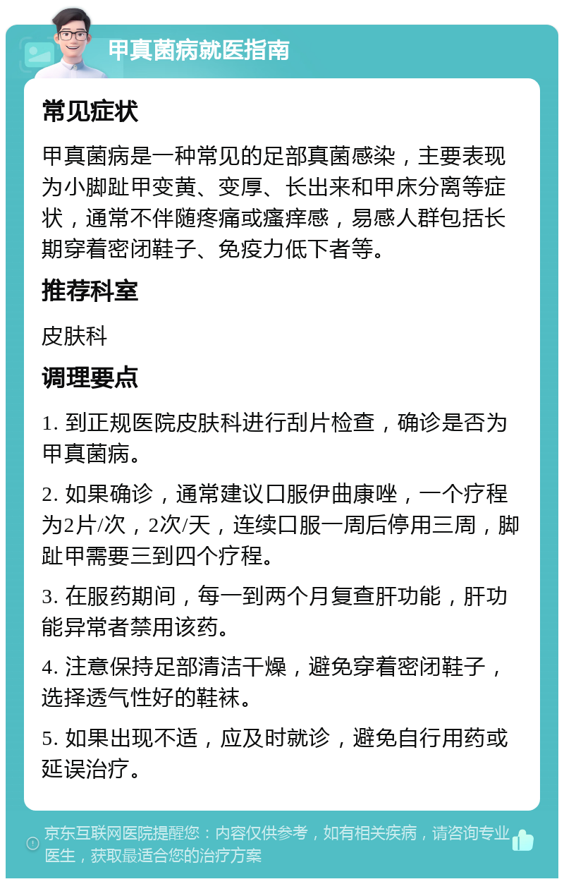 甲真菌病就医指南 常见症状 甲真菌病是一种常见的足部真菌感染，主要表现为小脚趾甲变黄、变厚、长出来和甲床分离等症状，通常不伴随疼痛或瘙痒感，易感人群包括长期穿着密闭鞋子、免疫力低下者等。 推荐科室 皮肤科 调理要点 1. 到正规医院皮肤科进行刮片检查，确诊是否为甲真菌病。 2. 如果确诊，通常建议口服伊曲康唑，一个疗程为2片/次，2次/天，连续口服一周后停用三周，脚趾甲需要三到四个疗程。 3. 在服药期间，每一到两个月复查肝功能，肝功能异常者禁用该药。 4. 注意保持足部清洁干燥，避免穿着密闭鞋子，选择透气性好的鞋袜。 5. 如果出现不适，应及时就诊，避免自行用药或延误治疗。