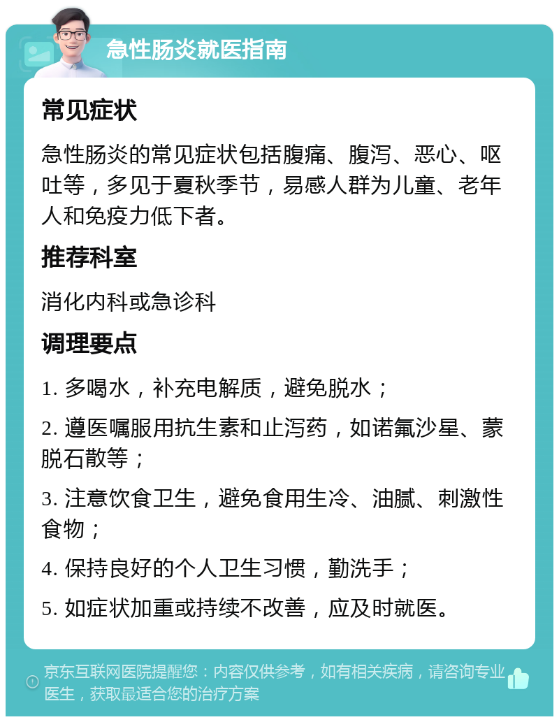 急性肠炎就医指南 常见症状 急性肠炎的常见症状包括腹痛、腹泻、恶心、呕吐等，多见于夏秋季节，易感人群为儿童、老年人和免疫力低下者。 推荐科室 消化内科或急诊科 调理要点 1. 多喝水，补充电解质，避免脱水； 2. 遵医嘱服用抗生素和止泻药，如诺氟沙星、蒙脱石散等； 3. 注意饮食卫生，避免食用生冷、油腻、刺激性食物； 4. 保持良好的个人卫生习惯，勤洗手； 5. 如症状加重或持续不改善，应及时就医。