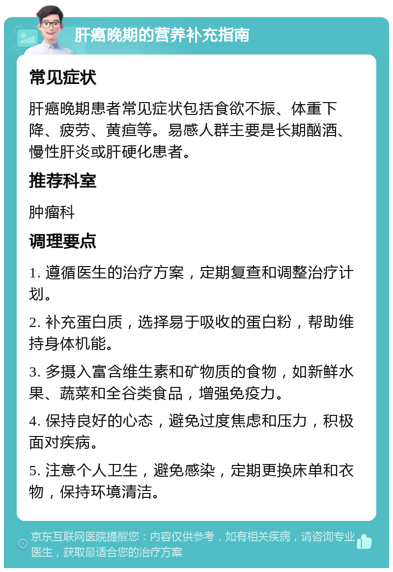 肝癌晚期的营养补充指南 常见症状 肝癌晚期患者常见症状包括食欲不振、体重下降、疲劳、黄疸等。易感人群主要是长期酗酒、慢性肝炎或肝硬化患者。 推荐科室 肿瘤科 调理要点 1. 遵循医生的治疗方案，定期复查和调整治疗计划。 2. 补充蛋白质，选择易于吸收的蛋白粉，帮助维持身体机能。 3. 多摄入富含维生素和矿物质的食物，如新鲜水果、蔬菜和全谷类食品，增强免疫力。 4. 保持良好的心态，避免过度焦虑和压力，积极面对疾病。 5. 注意个人卫生，避免感染，定期更换床单和衣物，保持环境清洁。