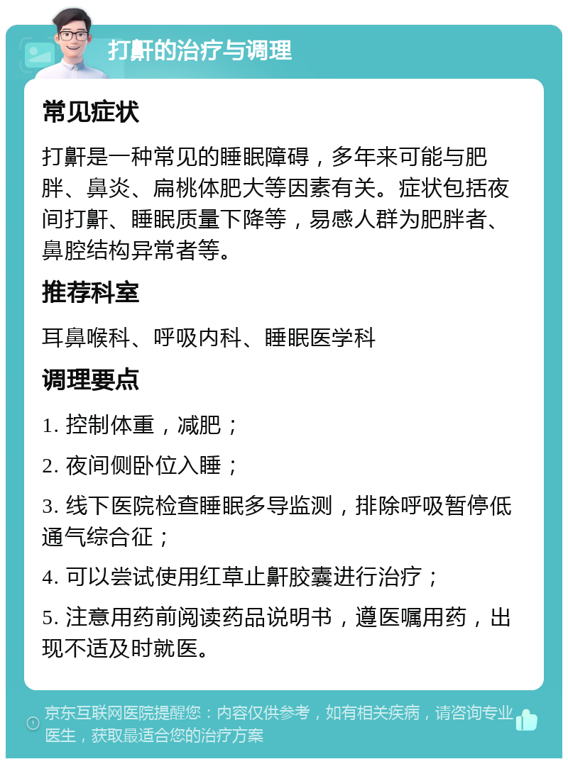 打鼾的治疗与调理 常见症状 打鼾是一种常见的睡眠障碍，多年来可能与肥胖、鼻炎、扁桃体肥大等因素有关。症状包括夜间打鼾、睡眠质量下降等，易感人群为肥胖者、鼻腔结构异常者等。 推荐科室 耳鼻喉科、呼吸内科、睡眠医学科 调理要点 1. 控制体重，减肥； 2. 夜间侧卧位入睡； 3. 线下医院检查睡眠多导监测，排除呼吸暂停低通气综合征； 4. 可以尝试使用红草止鼾胶囊进行治疗； 5. 注意用药前阅读药品说明书，遵医嘱用药，出现不适及时就医。