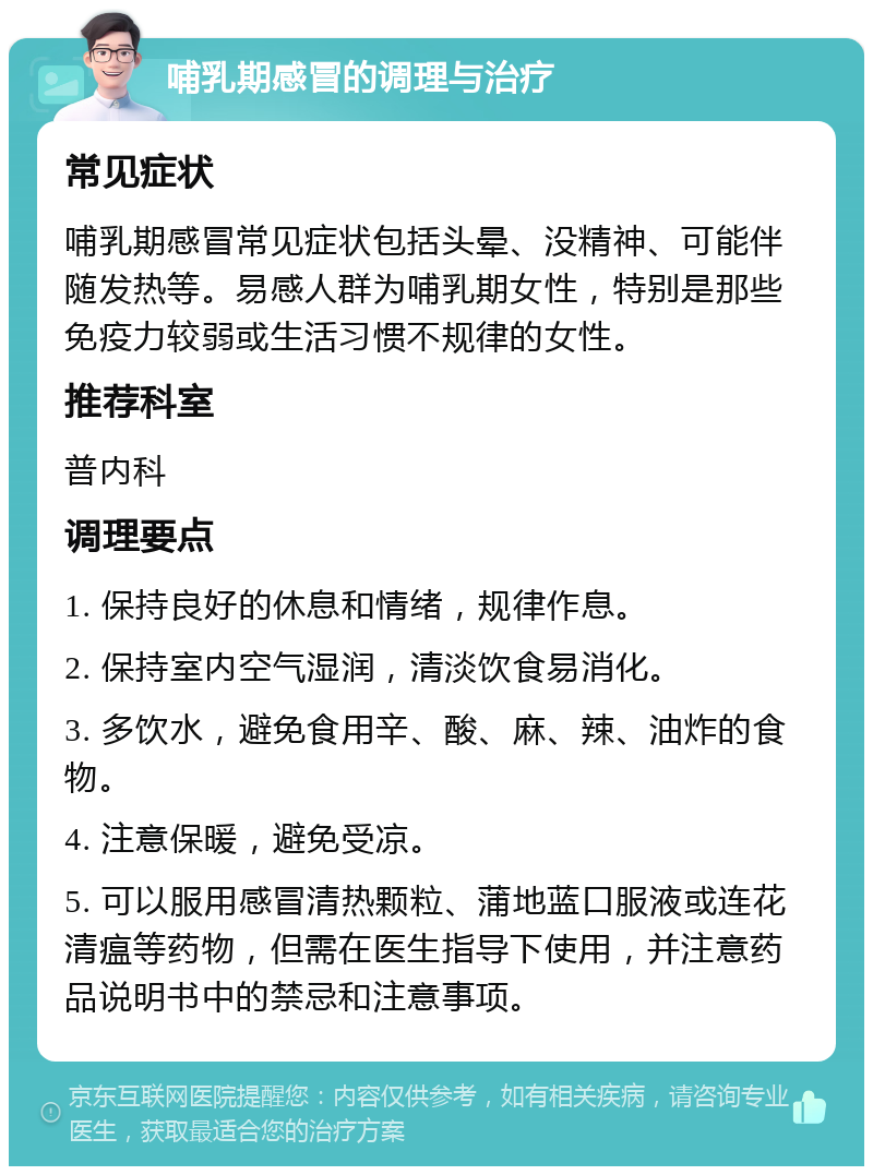 哺乳期感冒的调理与治疗 常见症状 哺乳期感冒常见症状包括头晕、没精神、可能伴随发热等。易感人群为哺乳期女性，特别是那些免疫力较弱或生活习惯不规律的女性。 推荐科室 普内科 调理要点 1. 保持良好的休息和情绪，规律作息。 2. 保持室内空气湿润，清淡饮食易消化。 3. 多饮水，避免食用辛、酸、麻、辣、油炸的食物。 4. 注意保暖，避免受凉。 5. 可以服用感冒清热颗粒、蒲地蓝口服液或连花清瘟等药物，但需在医生指导下使用，并注意药品说明书中的禁忌和注意事项。