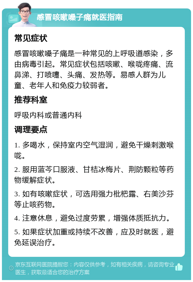 感冒咳嗽嗓子痛就医指南 常见症状 感冒咳嗽嗓子痛是一种常见的上呼吸道感染，多由病毒引起。常见症状包括咳嗽、喉咙疼痛、流鼻涕、打喷嚏、头痛、发热等。易感人群为儿童、老年人和免疫力较弱者。 推荐科室 呼吸内科或普通内科 调理要点 1. 多喝水，保持室内空气湿润，避免干燥刺激喉咙。 2. 服用蓝芩口服液、甘桔冰梅片、荆防颗粒等药物缓解症状。 3. 如有咳嗽症状，可选用强力枇杷露、右美沙芬等止咳药物。 4. 注意休息，避免过度劳累，增强体质抵抗力。 5. 如果症状加重或持续不改善，应及时就医，避免延误治疗。