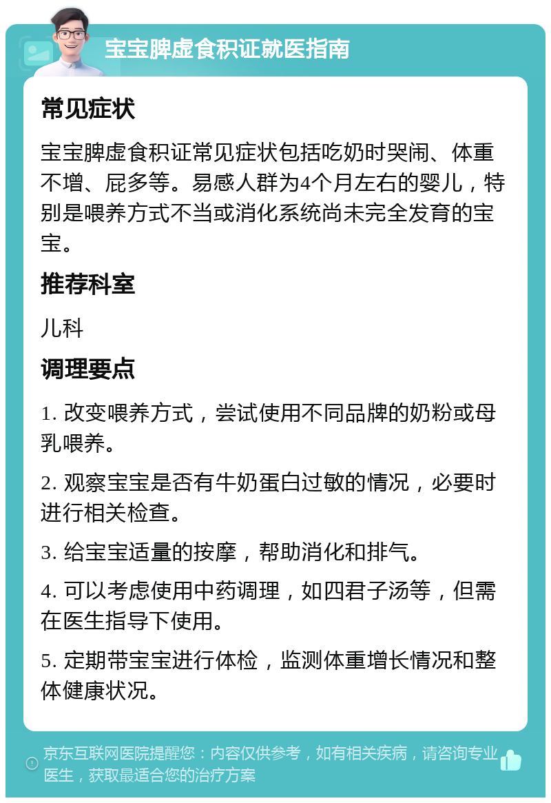 宝宝脾虚食积证就医指南 常见症状 宝宝脾虚食积证常见症状包括吃奶时哭闹、体重不增、屁多等。易感人群为4个月左右的婴儿，特别是喂养方式不当或消化系统尚未完全发育的宝宝。 推荐科室 儿科 调理要点 1. 改变喂养方式，尝试使用不同品牌的奶粉或母乳喂养。 2. 观察宝宝是否有牛奶蛋白过敏的情况，必要时进行相关检查。 3. 给宝宝适量的按摩，帮助消化和排气。 4. 可以考虑使用中药调理，如四君子汤等，但需在医生指导下使用。 5. 定期带宝宝进行体检，监测体重增长情况和整体健康状况。