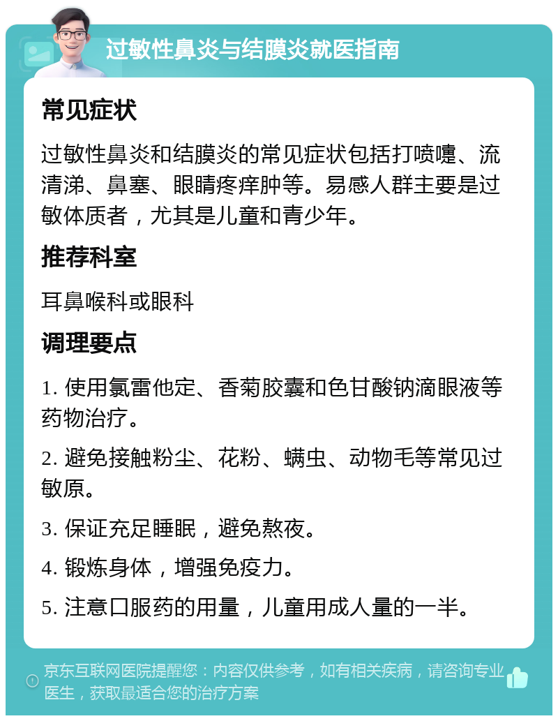 过敏性鼻炎与结膜炎就医指南 常见症状 过敏性鼻炎和结膜炎的常见症状包括打喷嚏、流清涕、鼻塞、眼睛疼痒肿等。易感人群主要是过敏体质者，尤其是儿童和青少年。 推荐科室 耳鼻喉科或眼科 调理要点 1. 使用氯雷他定、香菊胶囊和色甘酸钠滴眼液等药物治疗。 2. 避免接触粉尘、花粉、螨虫、动物毛等常见过敏原。 3. 保证充足睡眠，避免熬夜。 4. 锻炼身体，增强免疫力。 5. 注意口服药的用量，儿童用成人量的一半。