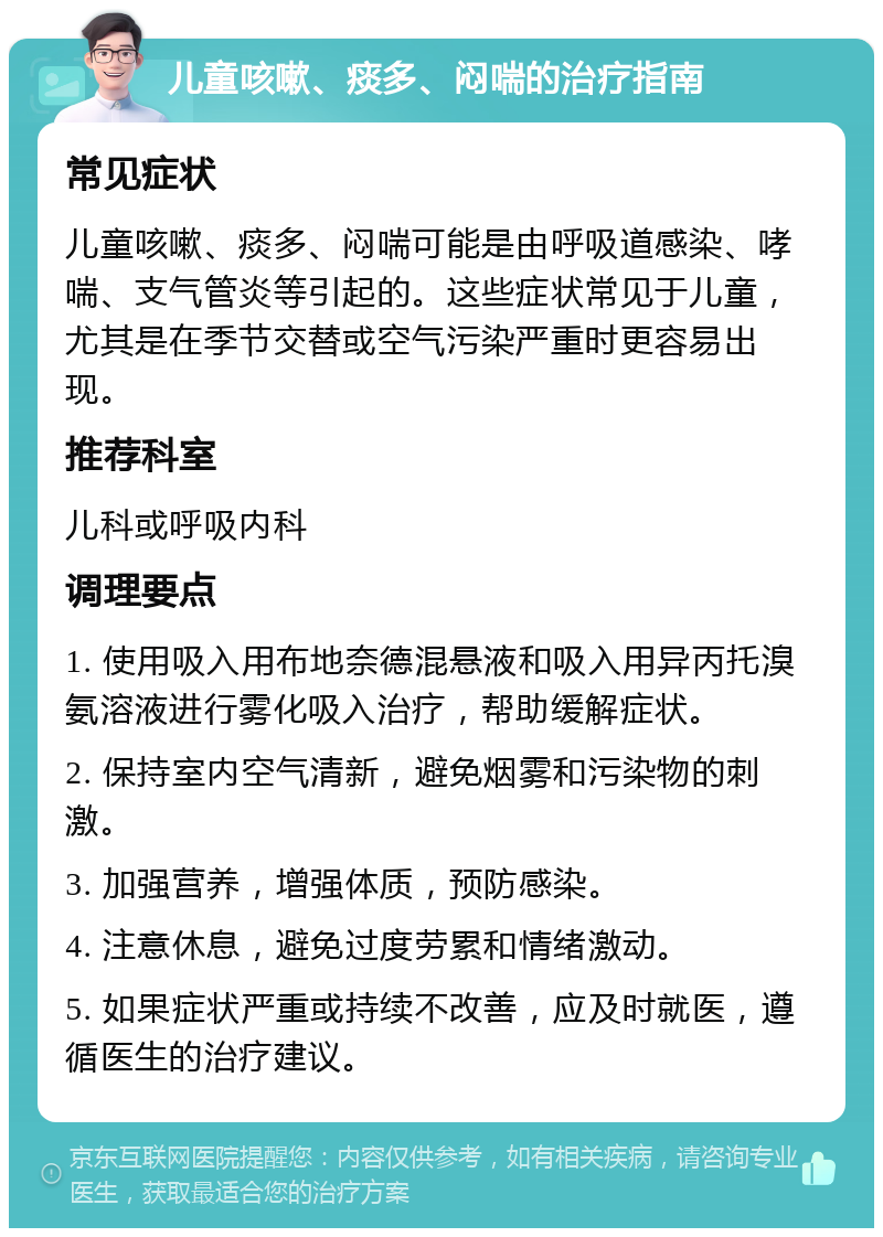 儿童咳嗽、痰多、闷喘的治疗指南 常见症状 儿童咳嗽、痰多、闷喘可能是由呼吸道感染、哮喘、支气管炎等引起的。这些症状常见于儿童，尤其是在季节交替或空气污染严重时更容易出现。 推荐科室 儿科或呼吸内科 调理要点 1. 使用吸入用布地奈德混悬液和吸入用异丙托溴氨溶液进行雾化吸入治疗，帮助缓解症状。 2. 保持室内空气清新，避免烟雾和污染物的刺激。 3. 加强营养，增强体质，预防感染。 4. 注意休息，避免过度劳累和情绪激动。 5. 如果症状严重或持续不改善，应及时就医，遵循医生的治疗建议。