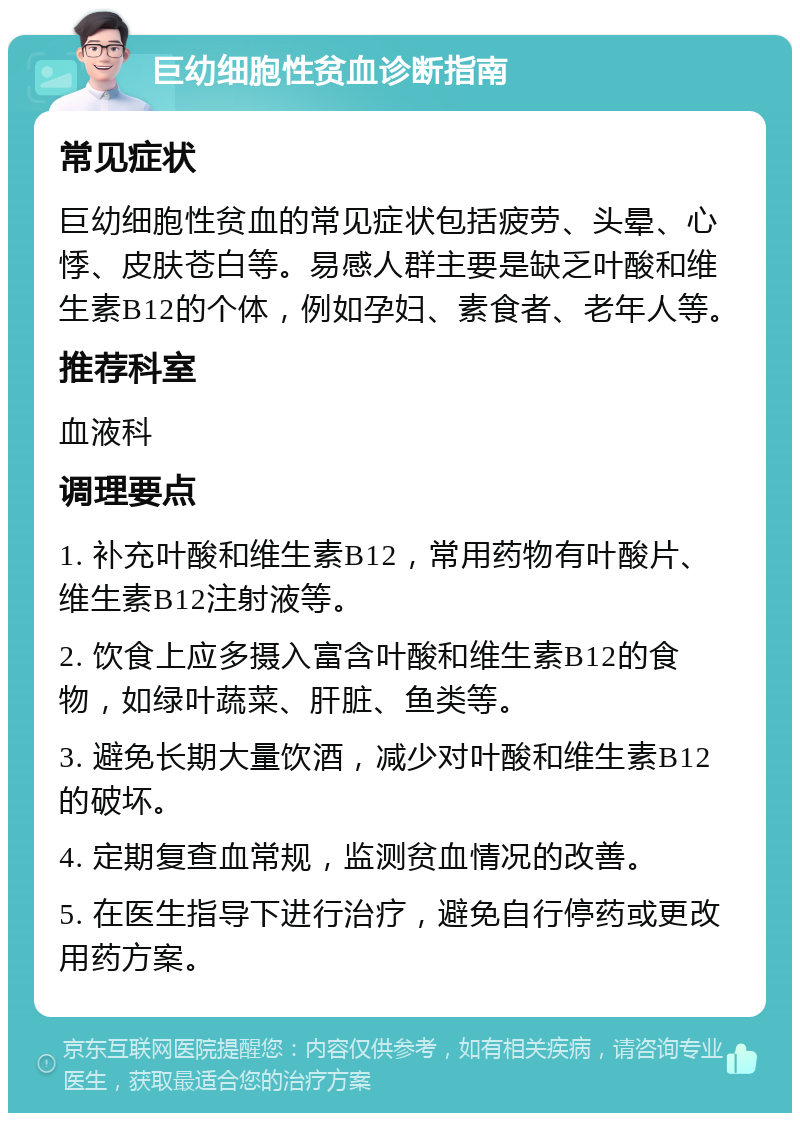 巨幼细胞性贫血诊断指南 常见症状 巨幼细胞性贫血的常见症状包括疲劳、头晕、心悸、皮肤苍白等。易感人群主要是缺乏叶酸和维生素B12的个体，例如孕妇、素食者、老年人等。 推荐科室 血液科 调理要点 1. 补充叶酸和维生素B12，常用药物有叶酸片、维生素B12注射液等。 2. 饮食上应多摄入富含叶酸和维生素B12的食物，如绿叶蔬菜、肝脏、鱼类等。 3. 避免长期大量饮酒，减少对叶酸和维生素B12的破坏。 4. 定期复查血常规，监测贫血情况的改善。 5. 在医生指导下进行治疗，避免自行停药或更改用药方案。