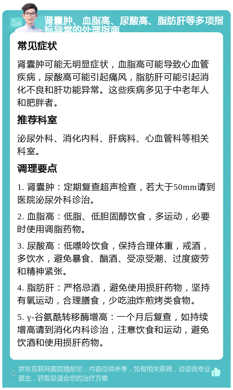 肾囊肿、血脂高、尿酸高、脂肪肝等多项指标异常的处理指南 常见症状 肾囊肿可能无明显症状，血脂高可能导致心血管疾病，尿酸高可能引起痛风，脂肪肝可能引起消化不良和肝功能异常。这些疾病多见于中老年人和肥胖者。 推荐科室 泌尿外科、消化内科、肝病科、心血管科等相关科室。 调理要点 1. 肾囊肿：定期复查超声检查，若大于50mm请到医院泌尿外科诊治。 2. 血脂高：低脂、低胆固醇饮食，多运动，必要时使用调脂药物。 3. 尿酸高：低嘌呤饮食，保持合理体重，戒酒，多饮水，避免暴食、酗酒、受凉受潮、过度疲劳和精神紧张。 4. 脂肪肝：严格忌酒，避免使用损肝药物，坚持有氧运动，合理膳食，少吃油炸煎烤类食物。 5. γ-谷氨酰转移酶增高：一个月后复查，如持续增高请到消化内科诊治，注意饮食和运动，避免饮酒和使用损肝药物。