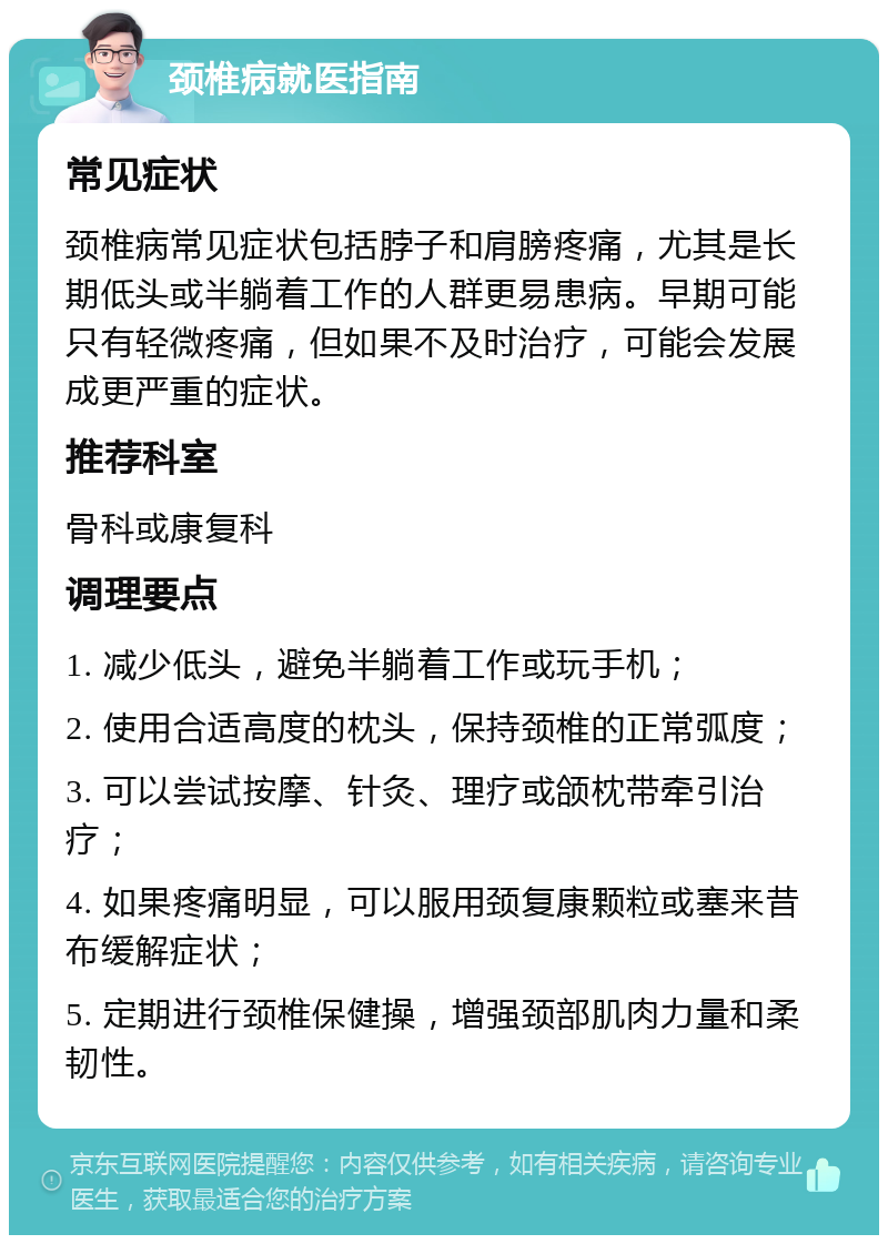 颈椎病就医指南 常见症状 颈椎病常见症状包括脖子和肩膀疼痛，尤其是长期低头或半躺着工作的人群更易患病。早期可能只有轻微疼痛，但如果不及时治疗，可能会发展成更严重的症状。 推荐科室 骨科或康复科 调理要点 1. 减少低头，避免半躺着工作或玩手机； 2. 使用合适高度的枕头，保持颈椎的正常弧度； 3. 可以尝试按摩、针灸、理疗或颌枕带牵引治疗； 4. 如果疼痛明显，可以服用颈复康颗粒或塞来昔布缓解症状； 5. 定期进行颈椎保健操，增强颈部肌肉力量和柔韧性。