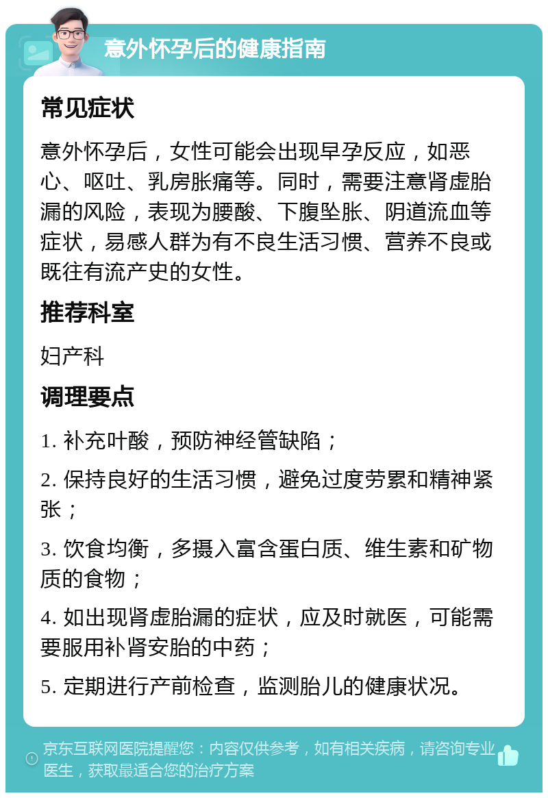 意外怀孕后的健康指南 常见症状 意外怀孕后，女性可能会出现早孕反应，如恶心、呕吐、乳房胀痛等。同时，需要注意肾虚胎漏的风险，表现为腰酸、下腹坠胀、阴道流血等症状，易感人群为有不良生活习惯、营养不良或既往有流产史的女性。 推荐科室 妇产科 调理要点 1. 补充叶酸，预防神经管缺陷； 2. 保持良好的生活习惯，避免过度劳累和精神紧张； 3. 饮食均衡，多摄入富含蛋白质、维生素和矿物质的食物； 4. 如出现肾虚胎漏的症状，应及时就医，可能需要服用补肾安胎的中药； 5. 定期进行产前检查，监测胎儿的健康状况。