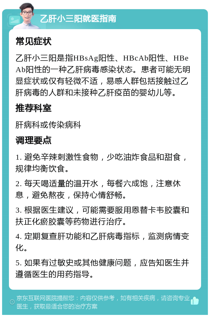 乙肝小三阳就医指南 常见症状 乙肝小三阳是指HBsAg阳性、HBcAb阳性、HBeAb阳性的一种乙肝病毒感染状态。患者可能无明显症状或仅有轻微不适，易感人群包括接触过乙肝病毒的人群和未接种乙肝疫苗的婴幼儿等。 推荐科室 肝病科或传染病科 调理要点 1. 避免辛辣刺激性食物，少吃油炸食品和甜食，规律均衡饮食。 2. 每天喝适量的温开水，每餐六成饱，注意休息，避免熬夜，保持心情舒畅。 3. 根据医生建议，可能需要服用恩替卡韦胶囊和扶正化瘀胶囊等药物进行治疗。 4. 定期复查肝功能和乙肝病毒指标，监测病情变化。 5. 如果有过敏史或其他健康问题，应告知医生并遵循医生的用药指导。