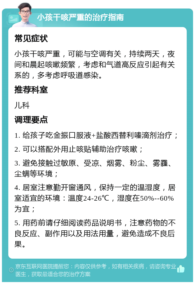 小孩干咳严重的治疗指南 常见症状 小孩干咳严重，可能与空调有关，持续两天，夜间和晨起咳嗽频繁，考虑和气道高反应引起有关系的，多考虑呼吸道感染。 推荐科室 儿科 调理要点 1. 给孩子吃金振口服液+盐酸西替利嗪滴剂治疗； 2. 可以搭配外用止咳贴辅助治疗咳嗽； 3. 避免接触过敏原、受凉、烟雾、粉尘、雾霾、尘螨等环境； 4. 居室注意勤开窗通风，保持一定的温湿度，居室适宜的环境：温度24-26℃，湿度在50%--60%为宜； 5. 用药前请仔细阅读药品说明书，注意药物的不良反应、副作用以及用法用量，避免造成不良后果。