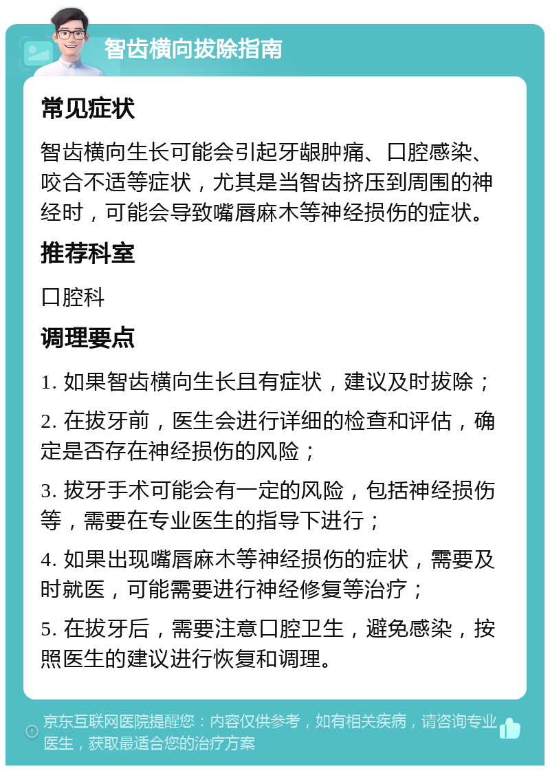 智齿横向拔除指南 常见症状 智齿横向生长可能会引起牙龈肿痛、口腔感染、咬合不适等症状，尤其是当智齿挤压到周围的神经时，可能会导致嘴唇麻木等神经损伤的症状。 推荐科室 口腔科 调理要点 1. 如果智齿横向生长且有症状，建议及时拔除； 2. 在拔牙前，医生会进行详细的检查和评估，确定是否存在神经损伤的风险； 3. 拔牙手术可能会有一定的风险，包括神经损伤等，需要在专业医生的指导下进行； 4. 如果出现嘴唇麻木等神经损伤的症状，需要及时就医，可能需要进行神经修复等治疗； 5. 在拔牙后，需要注意口腔卫生，避免感染，按照医生的建议进行恢复和调理。