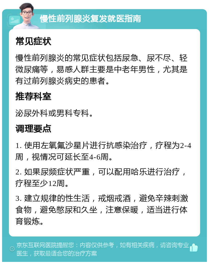 慢性前列腺炎复发就医指南 常见症状 慢性前列腺炎的常见症状包括尿急、尿不尽、轻微尿痛等，易感人群主要是中老年男性，尤其是有过前列腺炎病史的患者。 推荐科室 泌尿外科或男科专科。 调理要点 1. 使用左氧氟沙星片进行抗感染治疗，疗程为2-4周，视情况可延长至4-6周。 2. 如果尿频症状严重，可以配用哈乐进行治疗，疗程至少12周。 3. 建立规律的性生活，戒烟戒酒，避免辛辣刺激食物，避免憋尿和久坐，注意保暖，适当进行体育锻炼。