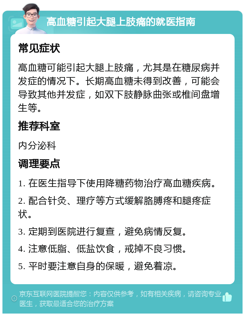 高血糖引起大腿上肢痛的就医指南 常见症状 高血糖可能引起大腿上肢痛，尤其是在糖尿病并发症的情况下。长期高血糖未得到改善，可能会导致其他并发症，如双下肢静脉曲张或椎间盘增生等。 推荐科室 内分泌科 调理要点 1. 在医生指导下使用降糖药物治疗高血糖疾病。 2. 配合针灸、理疗等方式缓解胳膊疼和腿疼症状。 3. 定期到医院进行复查，避免病情反复。 4. 注意低脂、低盐饮食，戒掉不良习惯。 5. 平时要注意自身的保暖，避免着凉。