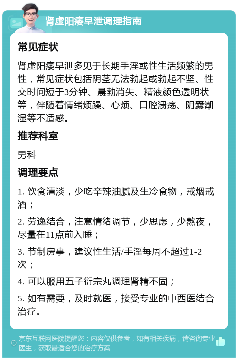 肾虚阳痿早泄调理指南 常见症状 肾虚阳痿早泄多见于长期手淫或性生活频繁的男性，常见症状包括阴茎无法勃起或勃起不坚、性交时间短于3分钟、晨勃消失、精液颜色透明状等，伴随着情绪烦躁、心烦、口腔溃疡、阴囊潮湿等不适感。 推荐科室 男科 调理要点 1. 饮食清淡，少吃辛辣油腻及生冷食物，戒烟戒酒； 2. 劳逸结合，注意情绪调节，少思虑，少熬夜，尽量在11点前入睡； 3. 节制房事，建议性生活/手淫每周不超过1-2次； 4. 可以服用五子衍宗丸调理肾精不固； 5. 如有需要，及时就医，接受专业的中西医结合治疗。