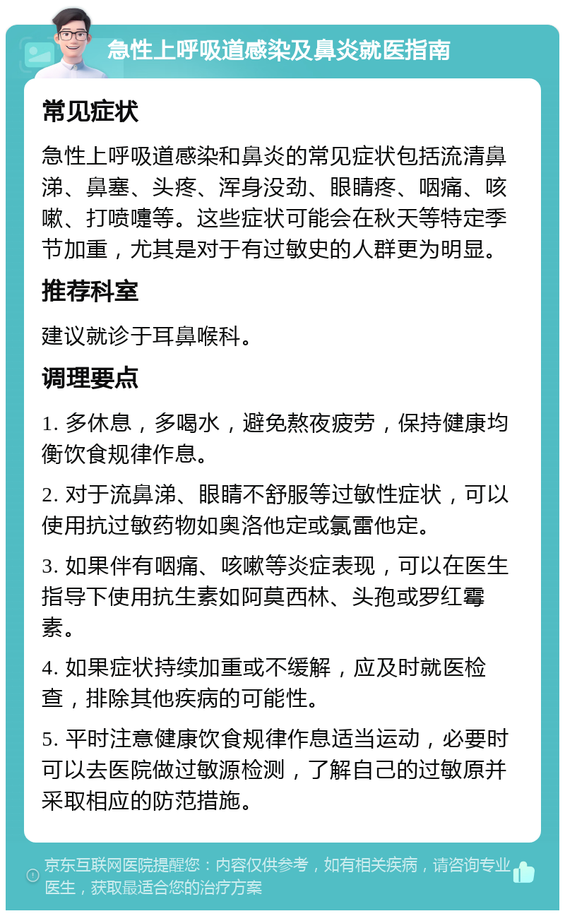 急性上呼吸道感染及鼻炎就医指南 常见症状 急性上呼吸道感染和鼻炎的常见症状包括流清鼻涕、鼻塞、头疼、浑身没劲、眼睛疼、咽痛、咳嗽、打喷嚏等。这些症状可能会在秋天等特定季节加重，尤其是对于有过敏史的人群更为明显。 推荐科室 建议就诊于耳鼻喉科。 调理要点 1. 多休息，多喝水，避免熬夜疲劳，保持健康均衡饮食规律作息。 2. 对于流鼻涕、眼睛不舒服等过敏性症状，可以使用抗过敏药物如奥洛他定或氯雷他定。 3. 如果伴有咽痛、咳嗽等炎症表现，可以在医生指导下使用抗生素如阿莫西林、头孢或罗红霉素。 4. 如果症状持续加重或不缓解，应及时就医检查，排除其他疾病的可能性。 5. 平时注意健康饮食规律作息适当运动，必要时可以去医院做过敏源检测，了解自己的过敏原并采取相应的防范措施。