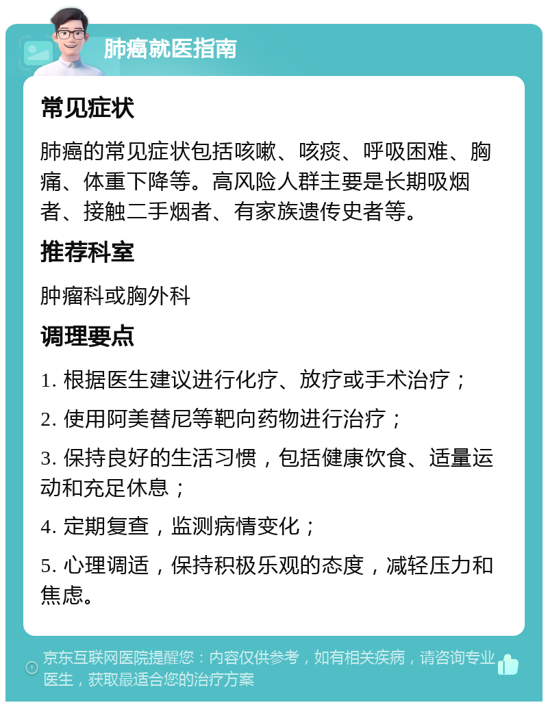 肺癌就医指南 常见症状 肺癌的常见症状包括咳嗽、咳痰、呼吸困难、胸痛、体重下降等。高风险人群主要是长期吸烟者、接触二手烟者、有家族遗传史者等。 推荐科室 肿瘤科或胸外科 调理要点 1. 根据医生建议进行化疗、放疗或手术治疗； 2. 使用阿美替尼等靶向药物进行治疗； 3. 保持良好的生活习惯，包括健康饮食、适量运动和充足休息； 4. 定期复查，监测病情变化； 5. 心理调适，保持积极乐观的态度，减轻压力和焦虑。