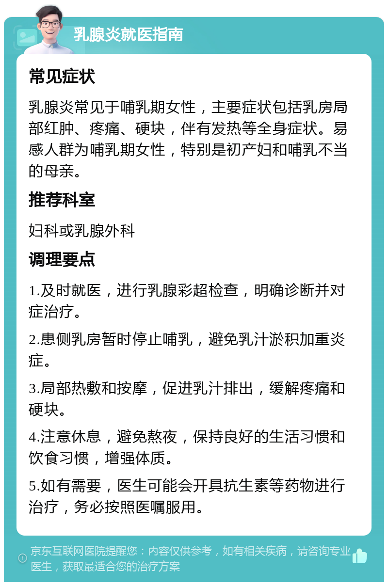 乳腺炎就医指南 常见症状 乳腺炎常见于哺乳期女性，主要症状包括乳房局部红肿、疼痛、硬块，伴有发热等全身症状。易感人群为哺乳期女性，特别是初产妇和哺乳不当的母亲。 推荐科室 妇科或乳腺外科 调理要点 1.及时就医，进行乳腺彩超检查，明确诊断并对症治疗。 2.患侧乳房暂时停止哺乳，避免乳汁淤积加重炎症。 3.局部热敷和按摩，促进乳汁排出，缓解疼痛和硬块。 4.注意休息，避免熬夜，保持良好的生活习惯和饮食习惯，增强体质。 5.如有需要，医生可能会开具抗生素等药物进行治疗，务必按照医嘱服用。