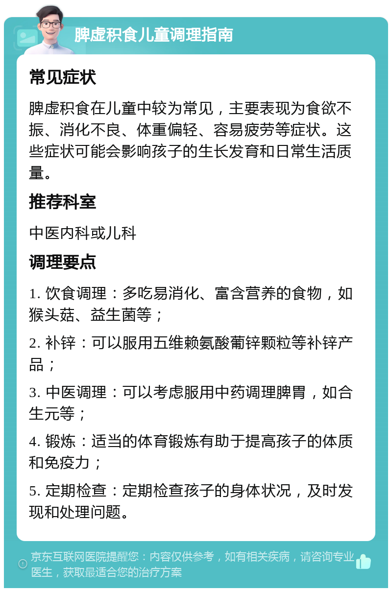 脾虚积食儿童调理指南 常见症状 脾虚积食在儿童中较为常见，主要表现为食欲不振、消化不良、体重偏轻、容易疲劳等症状。这些症状可能会影响孩子的生长发育和日常生活质量。 推荐科室 中医内科或儿科 调理要点 1. 饮食调理：多吃易消化、富含营养的食物，如猴头菇、益生菌等； 2. 补锌：可以服用五维赖氨酸葡锌颗粒等补锌产品； 3. 中医调理：可以考虑服用中药调理脾胃，如合生元等； 4. 锻炼：适当的体育锻炼有助于提高孩子的体质和免疫力； 5. 定期检查：定期检查孩子的身体状况，及时发现和处理问题。