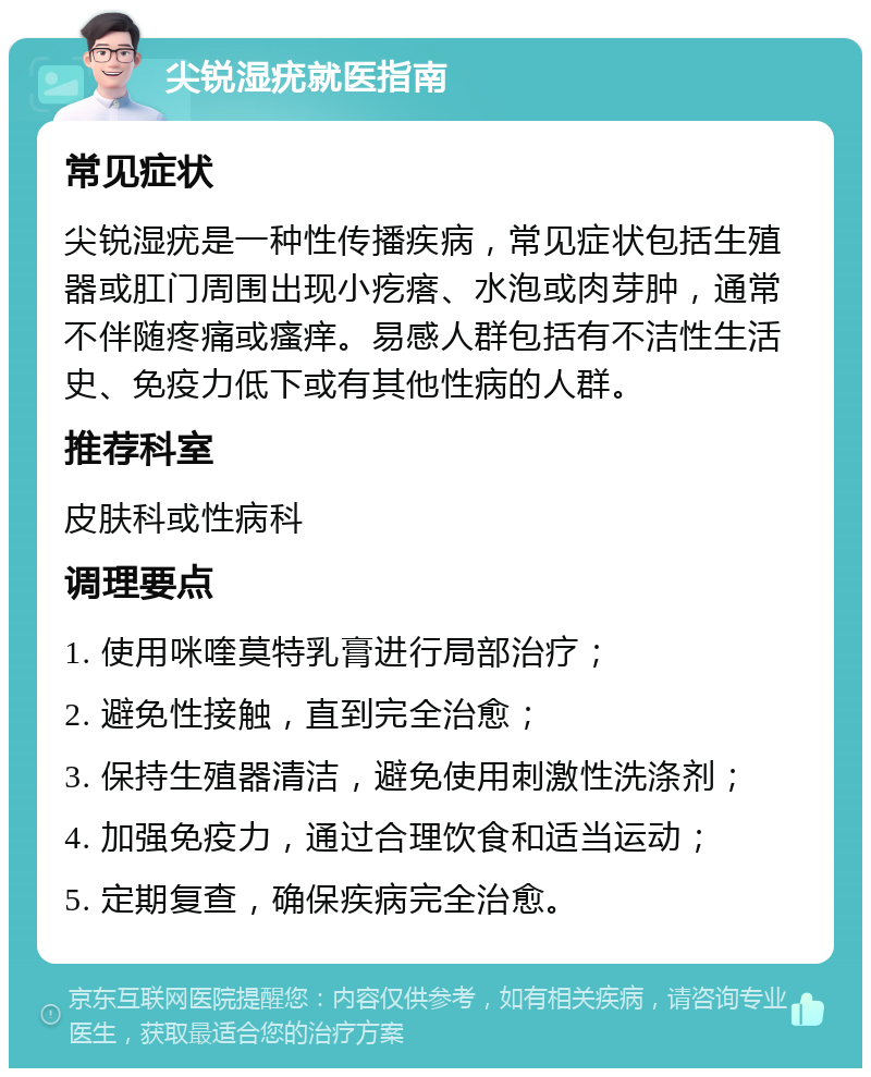 尖锐湿疣就医指南 常见症状 尖锐湿疣是一种性传播疾病，常见症状包括生殖器或肛门周围出现小疙瘩、水泡或肉芽肿，通常不伴随疼痛或瘙痒。易感人群包括有不洁性生活史、免疫力低下或有其他性病的人群。 推荐科室 皮肤科或性病科 调理要点 1. 使用咪喹莫特乳膏进行局部治疗； 2. 避免性接触，直到完全治愈； 3. 保持生殖器清洁，避免使用刺激性洗涤剂； 4. 加强免疫力，通过合理饮食和适当运动； 5. 定期复查，确保疾病完全治愈。