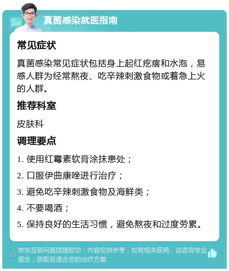 真菌感染就医指南 常见症状 真菌感染常见症状包括身上起红疙瘩和水泡，易感人群为经常熬夜、吃辛辣刺激食物或着急上火的人群。 推荐科室 皮肤科 调理要点 1. 使用红霉素软膏涂抹患处； 2. 口服伊曲康唑进行治疗； 3. 避免吃辛辣刺激食物及海鲜类； 4. 不要喝酒； 5. 保持良好的生活习惯，避免熬夜和过度劳累。