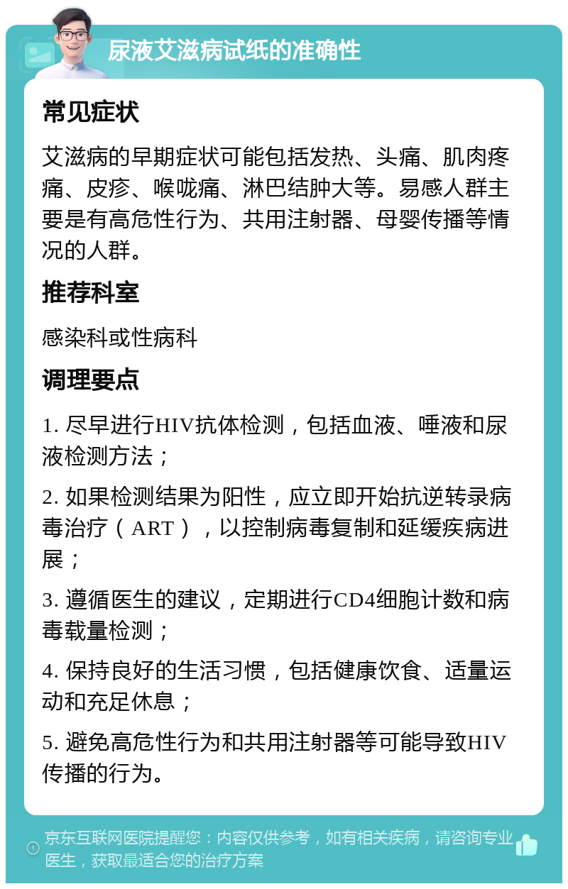 尿液艾滋病试纸的准确性 常见症状 艾滋病的早期症状可能包括发热、头痛、肌肉疼痛、皮疹、喉咙痛、淋巴结肿大等。易感人群主要是有高危性行为、共用注射器、母婴传播等情况的人群。 推荐科室 感染科或性病科 调理要点 1. 尽早进行HIV抗体检测，包括血液、唾液和尿液检测方法； 2. 如果检测结果为阳性，应立即开始抗逆转录病毒治疗（ART），以控制病毒复制和延缓疾病进展； 3. 遵循医生的建议，定期进行CD4细胞计数和病毒载量检测； 4. 保持良好的生活习惯，包括健康饮食、适量运动和充足休息； 5. 避免高危性行为和共用注射器等可能导致HIV传播的行为。